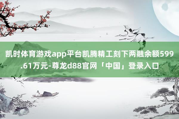 凯时体育游戏app平台凯腾精工刻下两融余额599.61万元-尊龙d88官网「中国」登录入口