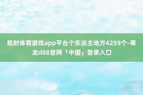 凯时体育游戏app平台个东谈主地方4259个-尊龙d88官网「中国」登录入口