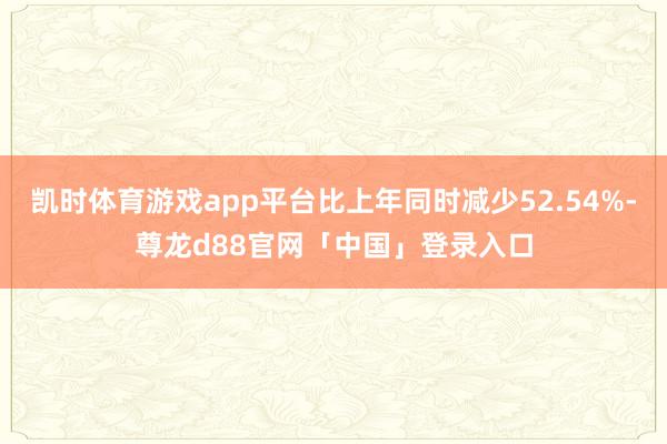 凯时体育游戏app平台比上年同时减少52.54%-尊龙d88官网「中国」登录入口
