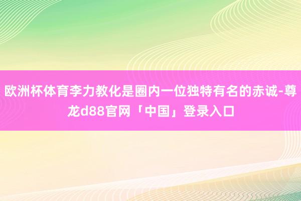 欧洲杯体育李力教化是圈内一位独特有名的赤诚-尊龙d88官网「中国」登录入口
