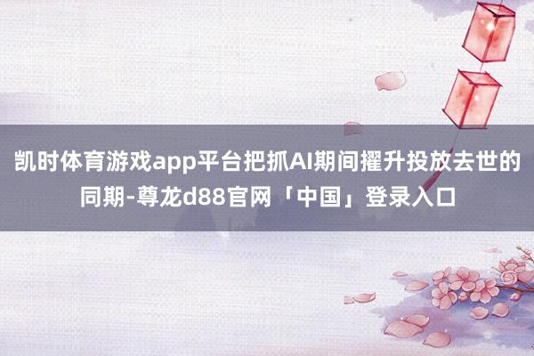 凯时体育游戏app平台把抓AI期间擢升投放去世的同期-尊龙d88官网「中国」登录入口