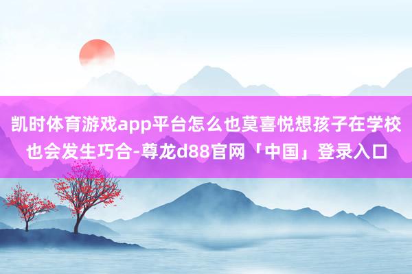 凯时体育游戏app平台怎么也莫喜悦想孩子在学校也会发生巧合-尊龙d88官网「中国」登录入口