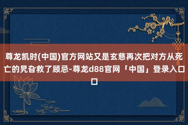 尊龙凯时(中国)官方网站又是玄慈再次把对方从死亡的旯旮救了顾忌-尊龙d88官网「中国」登录入口