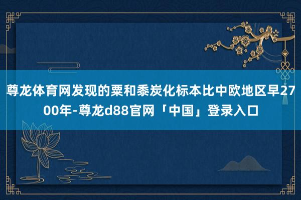 尊龙体育网发现的粟和黍炭化标本比中欧地区早2700年-尊龙d88官网「中国」登录入口
