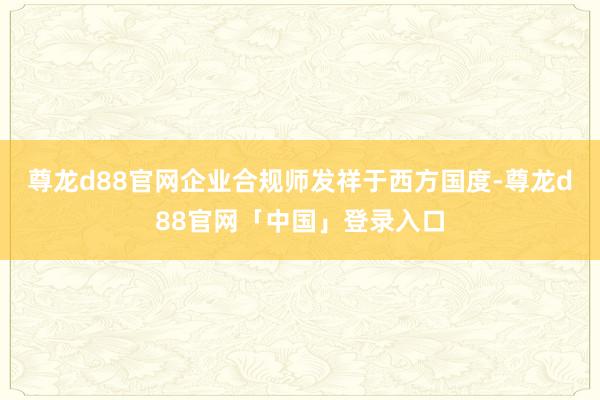 尊龙d88官网企业合规师发祥于西方国度-尊龙d88官网「中国」登录入口