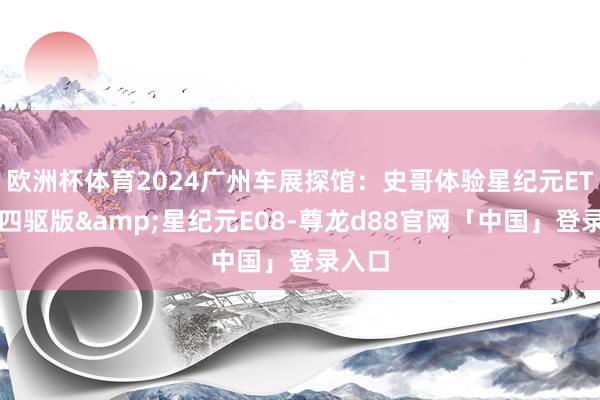 欧洲杯体育2024广州车展探馆：史哥体验星纪元ET增程四驱版&星纪元E08-尊龙d88官网「中国」登录入口