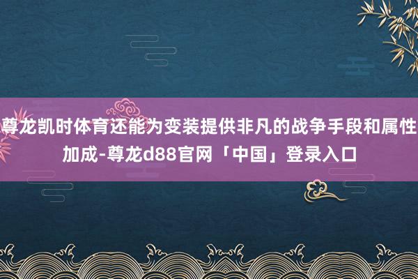尊龙凯时体育还能为变装提供非凡的战争手段和属性加成-尊龙d88官网「中国」登录入口