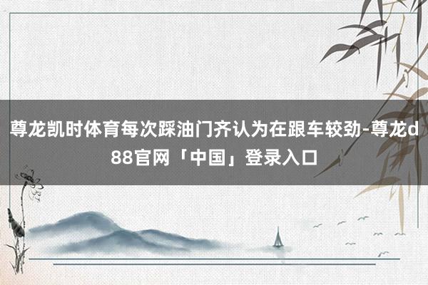 尊龙凯时体育每次踩油门齐认为在跟车较劲-尊龙d88官网「中国」登录入口