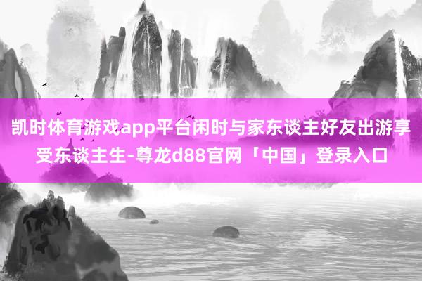 凯时体育游戏app平台闲时与家东谈主好友出游享受东谈主生-尊龙d88官网「中国」登录入口