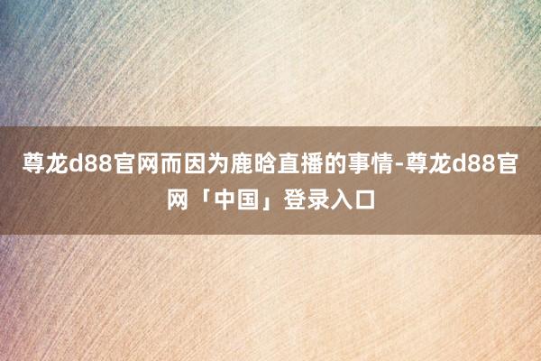 尊龙d88官网而因为鹿晗直播的事情-尊龙d88官网「中国」登录入口