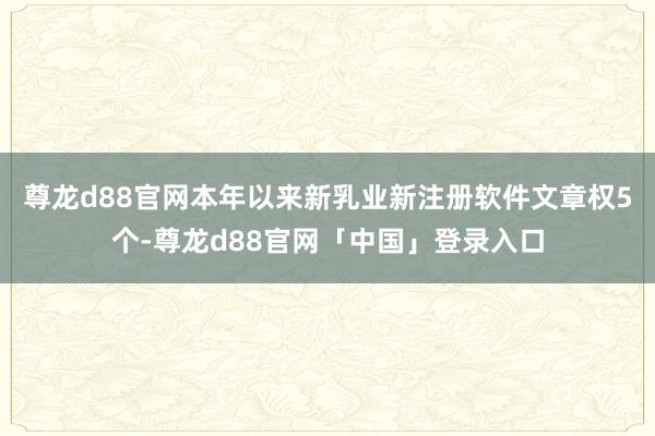 尊龙d88官网本年以来新乳业新注册软件文章权5个-尊龙d88官网「中国」登录入口