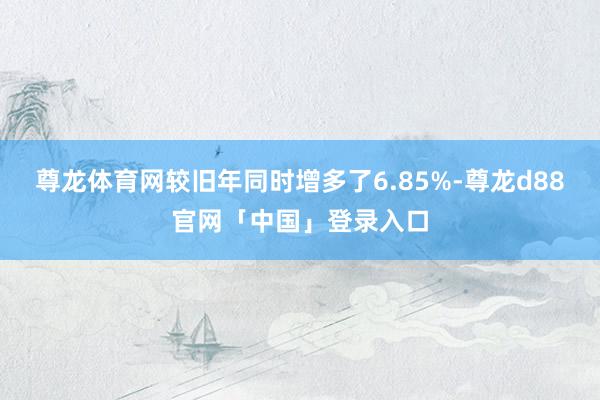 尊龙体育网较旧年同时增多了6.85%-尊龙d88官网「中国」登录入口