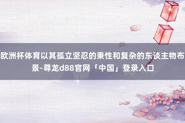 欧洲杯体育以其孤立坚忍的秉性和复杂的东谈主物布景-尊龙d88官网「中国」登录入口