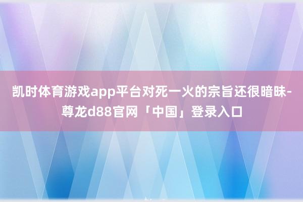凯时体育游戏app平台对死一火的宗旨还很暗昧-尊龙d88官网「中国」登录入口
