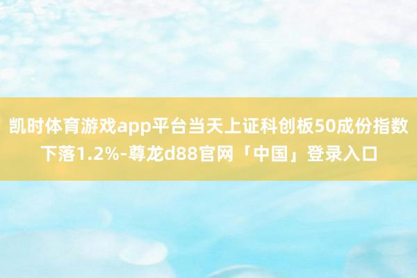 凯时体育游戏app平台当天上证科创板50成份指数下落1.2%-尊龙d88官网「中国」登录入口
