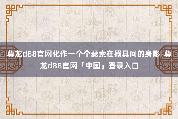 尊龙d88官网化作一个个瑟索在器具间的身影-尊龙d88官网「中国」登录入口