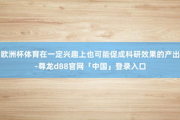 欧洲杯体育在一定兴趣上也可能促成科研效果的产出-尊龙d88官网「中国」登录入口
