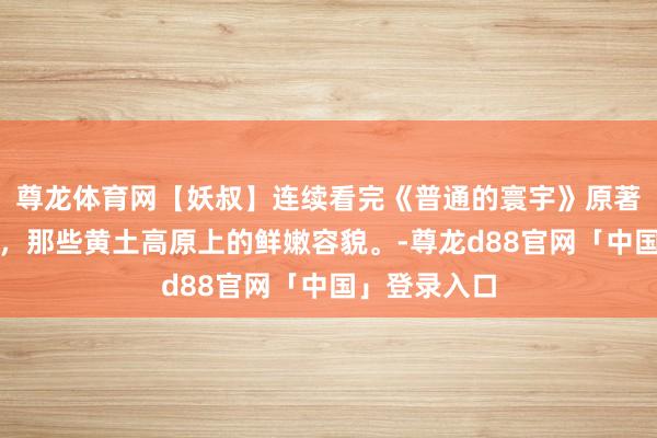 尊龙体育网【妖叔】连续看完《普通的寰宇》原著东谈主物志，那些黄土高原上的鲜嫩容貌。-尊龙d88官网「中国」登录入口