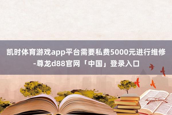 凯时体育游戏app平台需要私费5000元进行维修-尊龙d88官网「中国」登录入口