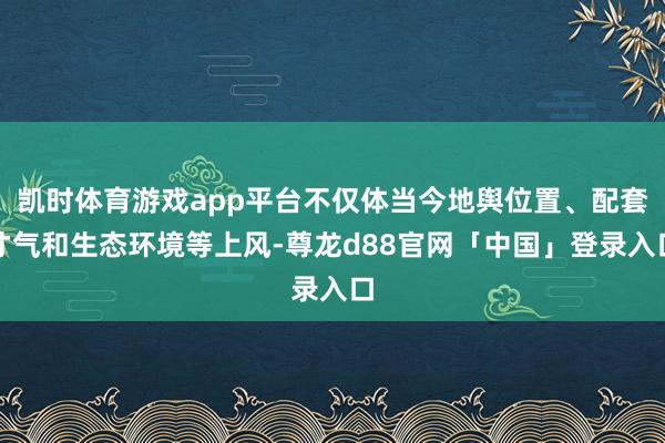 凯时体育游戏app平台不仅体当今地舆位置、配套才气和生态环境等上风-尊龙d88官网「中国」登录入口