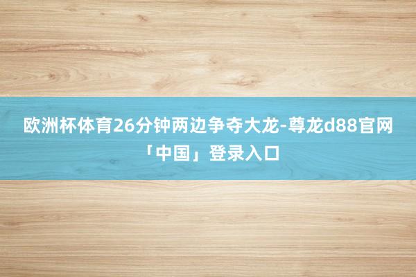欧洲杯体育26分钟两边争夺大龙-尊龙d88官网「中国」登录入口