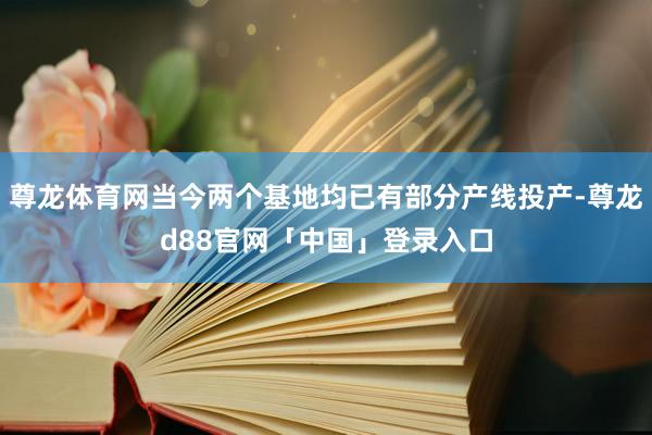 尊龙体育网当今两个基地均已有部分产线投产-尊龙d88官网「中国」登录入口