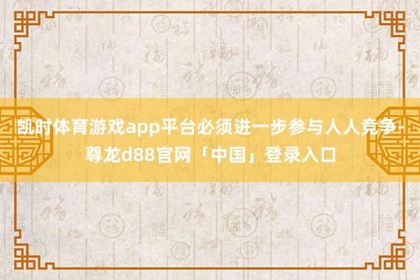 凯时体育游戏app平台必须进一步参与人人竞争-尊龙d88官网「中国」登录入口