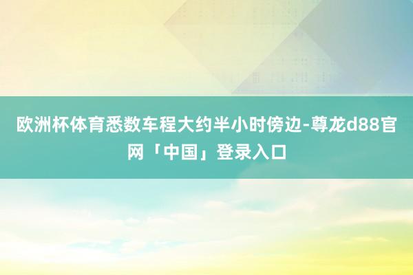 欧洲杯体育悉数车程大约半小时傍边-尊龙d88官网「中国」登录入口