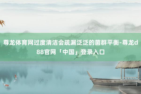 尊龙体育网过度清洁会疏漏泛泛的菌群平衡-尊龙d88官网「中国」登录入口