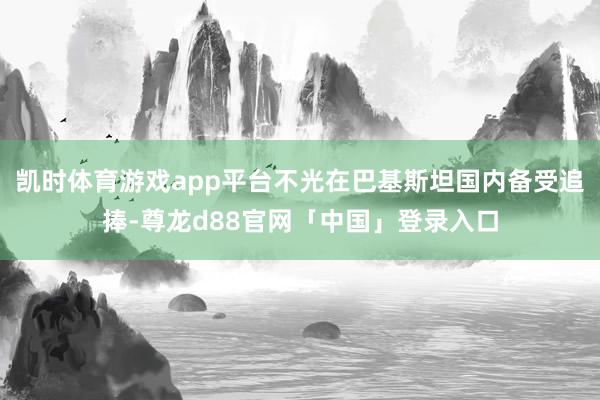 凯时体育游戏app平台不光在巴基斯坦国内备受追捧-尊龙d88官网「中国」登录入口