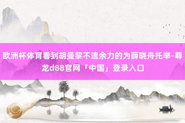 欧洲杯体育看到胡曼黎不遗余力的为薛晓舟托举-尊龙d88官网「中国」登录入口