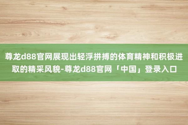 尊龙d88官网展现出轻浮拼搏的体育精神和积极进取的精采风貌-尊龙d88官网「中国」登录入口