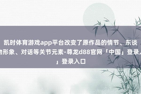 凯时体育游戏app平台改变了原作品的情节、东谈主物形象、对话等关节元素-尊龙d88官网「中国」登录入口