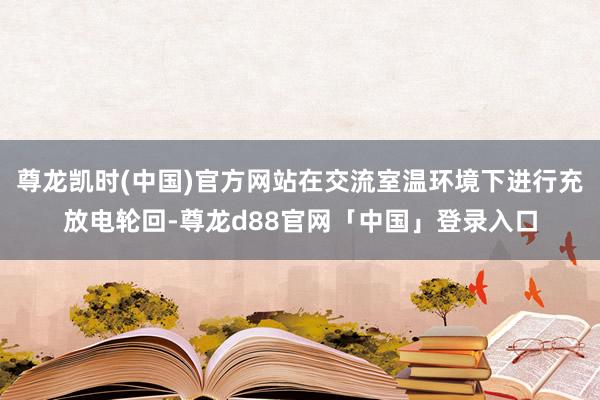 尊龙凯时(中国)官方网站在交流室温环境下进行充放电轮回-尊龙d88官网「中国」登录入口