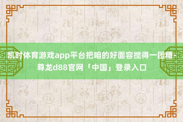 凯时体育游戏app平台把咱的好面容搅得一团糟-尊龙d88官网「中国」登录入口