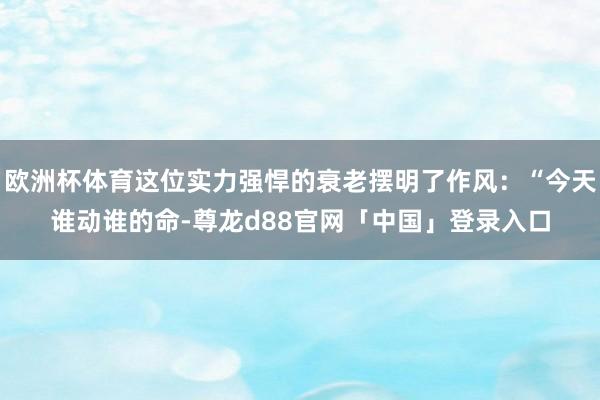 欧洲杯体育这位实力强悍的衰老摆明了作风：“今天谁动谁的命-尊龙d88官网「中国」登录入口