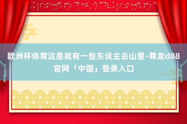 欧洲杯体育这是就有一些东谈主去山里-尊龙d88官网「中国」登录入口