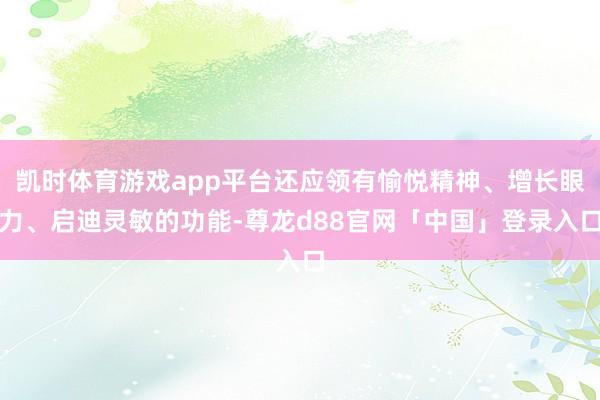 凯时体育游戏app平台还应领有愉悦精神、增长眼力、启迪灵敏的功能-尊龙d88官网「中国」登录入口