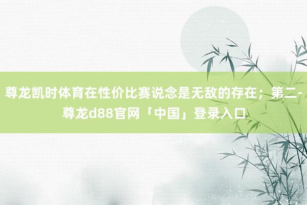 尊龙凯时体育在性价比赛说念是无敌的存在；第二-尊龙d88官网「中国」登录入口