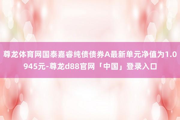 尊龙体育网国泰嘉睿纯债债券A最新单元净值为1.0945元-尊龙d88官网「中国」登录入口