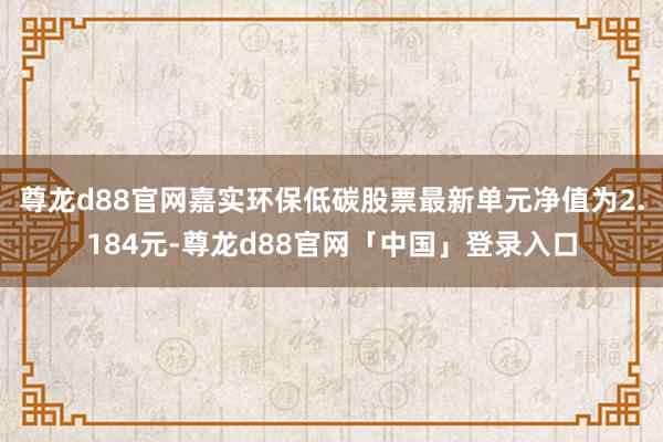 尊龙d88官网嘉实环保低碳股票最新单元净值为2.184元-尊龙d88官网「中国」登录入口