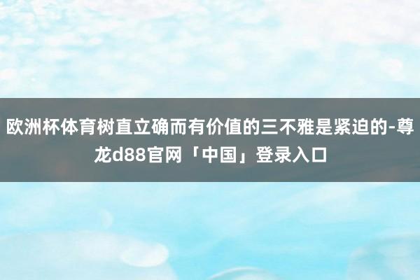 欧洲杯体育树直立确而有价值的三不雅是紧迫的-尊龙d88官网「中国」登录入口