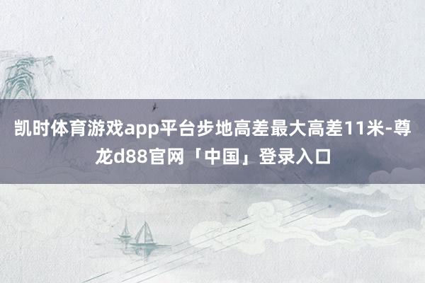 凯时体育游戏app平台步地高差最大高差11米-尊龙d88官网「中国」登录入口