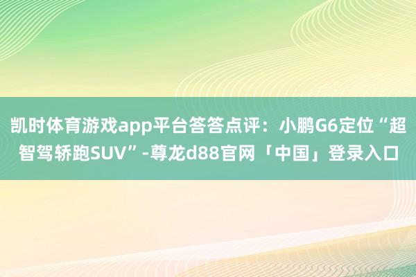 凯时体育游戏app平台答答点评：小鹏G6定位“超智驾轿跑SUV”-尊龙d88官网「中国」登录入口