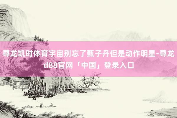 尊龙凯时体育宇宙别忘了甄子丹但是动作明星-尊龙d88官网「中国」登录入口