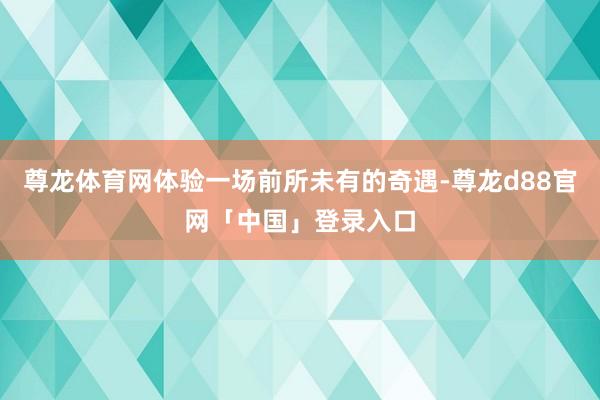 尊龙体育网体验一场前所未有的奇遇-尊龙d88官网「中国」登录入口
