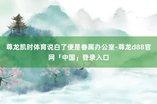 尊龙凯时体育说白了便是眷属办公室-尊龙d88官网「中国」登录入口