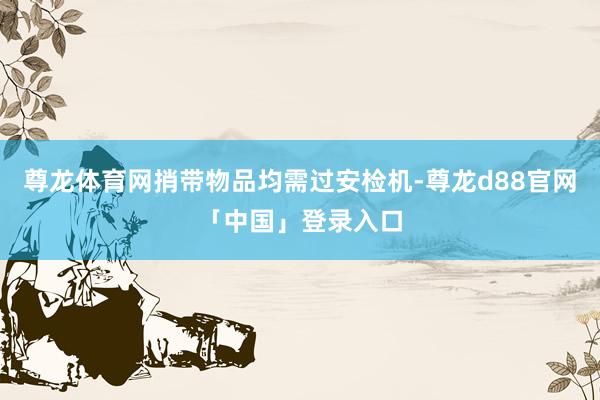尊龙体育网捎带物品均需过安检机-尊龙d88官网「中国」登录入口