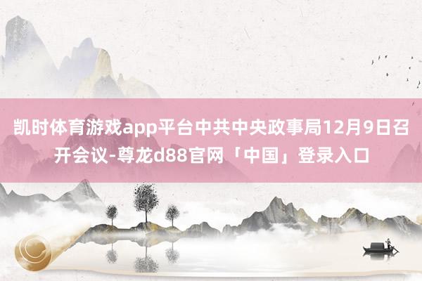 凯时体育游戏app平台中共中央政事局12月9日召开会议-尊龙d88官网「中国」登录入口