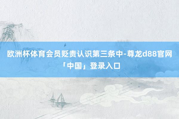欧洲杯体育会员贬责认识第三条中-尊龙d88官网「中国」登录入口